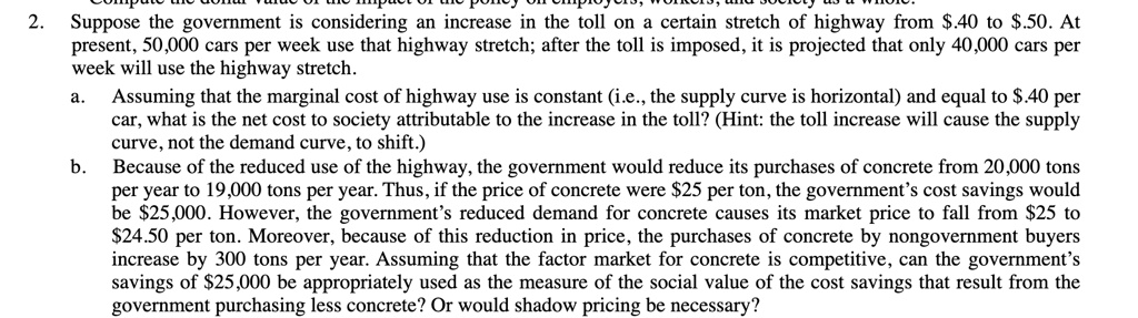 2. Suppose the government is considering an increase in the toll on a certain stretch of highway from .40 to.50. At
present, 50,000 cars per week use that highway stretch; after the toll is imposed, it is projected that only 40,000 cars per
week will use the highway stretch.
a. Assuming that the marginal cost of highway use is constant (i.e., the supply curve is horizontal) and equal to .40 per
car, what is the net cost to society attributable to the increase in the toll? (Hint: the toll increase will cause the supply
curve, not the demand curve, to shift.)
b. Because of the reduced use of the highway, the government would reduce its purchases of concrete from 20,000 tons
per year to 19,000 tons per year. Thus, if the price of concrete were25 per ton, the government's cost savings would
be 25,000. However, the government's reduced demand for concrete causes its market price to fall from25 to
24.50 per ton. Moreover, because of this reduction in price, the purchases of concrete by nongovernment buyers
increase by 300 tons per year. Assuming that the factor market for concrete is competitive, can the government's
savings of25,000 be appropriately used as the measure of the social value of the cost savings that result from the
government purchasing less concrete? Or would shadow pricing be necessary?