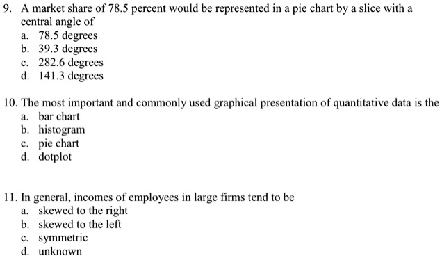 9. A market share of 78.5 percent would be represented in a pie chart by a slice with a
central angle of
a. 78.5 degrees
b. 39.3 degrees
c. 282.6 degrees
d. 141.3 degrees

10. The most important and commonly used graphical presentation of quantitative data is the
a. bar chart
b. histogram
c. pie chart
d. dotplot

11. In general, incomes of employees in large firms tend to be
a. skewed to the right
b. skewed to the left
c. symmetric
d. unknown
