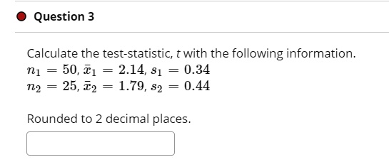 Calculate the test-statistic, t with the following information.
n1 = 50, x1 = 2.14, s1 = 0.34
n2 = 25, x2 = 1.79, s2 = 0.44
Rounded to 2 decimal places.