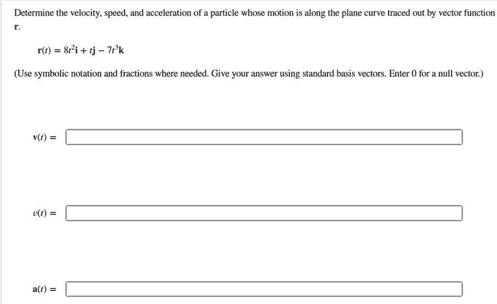 Determine the velocity, speed, and acceleration of a particle whose motion is along the plane curve traced out by vector function
r.
r(t) = 8t2i + tj - 7t3k
(Use symbolic notation and fractions where needed. Give your answer using standard basis vectors. Enter 0 for a null vector.)
v(t) =
v(t) =
a(t) =