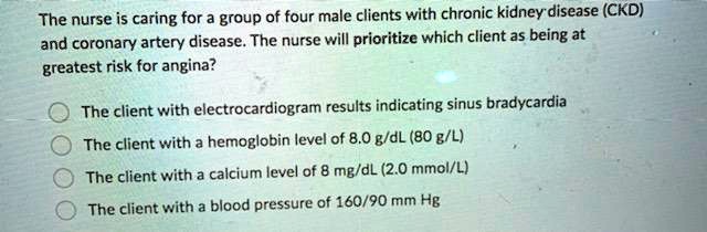 The nurse is caring for a group of four male clients with chronic kidney disease (CKD) and coronary artery disease. The nurse will prioritize which client as being at greatest risk for angina?

The client with electrocardiogram results indicating sinus bradycardia
The client with a hemoglobin level of 8.0 g/dL (80 g/L)
The client with a calcium level of 8 mg/dL (2.0 mmol/L)
The client with a blood pressure of 160/90 mm Hg