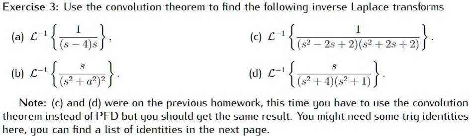 Exercise 3: Use the convolution theorem to find the following inverse Laplace transforms
(a) (mathcalL^-1leftfrac1(s-4)sight), 
(b) (mathcalL^-1leftfracs(s^2+a^2)^2ight).
(c) (mathcalL^-1leftfrac1(s^2-2s+2)(s^2+2s+2)ight).
(d) (mathcalL^-1leftfracs(s^2+4)(s^2+1)ight).
Note: (c) and (d) were on the previous homework, this time you have to use the convolution
theorem instead of PFD but you should get the same result. You might need some trig identities
here, you can find a list of identities in the next page.