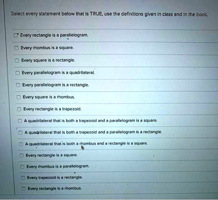Select every statement below that is TRUE, use the definitions given in class and in the book.

Every rectangle is a parallelogram.
Every rhombus is a square.
Every square is a rectangle.
Every parallelogram is a quadrilateral.
Every parallelogram is a rectangle.
Every square is a rhombus.
Every rectangle is a trapezoid.
A quadrilateral that is both a trapezoid and a parallelogram is a square.
A quadrilateral that is both a trapezoid and a parallelogram is a rectangle.
A quadrilateral that is both a rhombus and a rectangle is a square.
Every rectangle is a square.
Every rhombus is a parallelogram.
Every trapezoid is a rectangle.
Every rectangle is a rhombus.