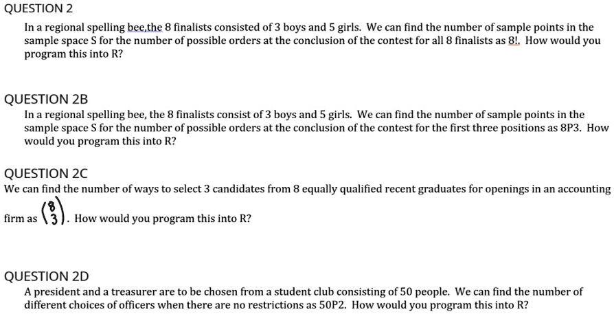QUESTION 2
In a regional spelling bee, the 8 finalists consisted of 3 boys and 5 girls. We can find the number of sample points in the sample space S for the number of possible orders at the conclusion of the contest for all 8 finalists as 8!. How would you program this into R?

QUESTION 2B
In a regional spelling bee, the 8 finalists consist of 3 boys and 5 girls. We can find the number of sample points in the sample space S for the number of possible orders at the conclusion of the contest for the first three positions as 8P3. How would you program this into R?

QUESTION 2C
We can find the number of ways to select 3 candidates from 8 equally qualified recent graduates for openings in an accounting firm as (8
3). How would you program this into R?

QUESTION 2D
A president and a treasurer are to be chosen from a student club consisting of 50 people. We can find the number of different choices of officers when there are no restrictions as 50P2. How would you program this into R?
