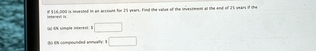 If 16,000 is invested in an account for 25 years. Find the value of the investment at the end of 25 years if the interest is:
(a) 6% simple interest:
(b) 6% compounded annually: 