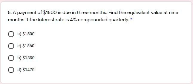5. A payment of 1500 is due in three months. Find the equivalent value at nine months if the interest rate is 4% compounded quarterly.*

a)1500
c) 1560
b)1530
d) 1470