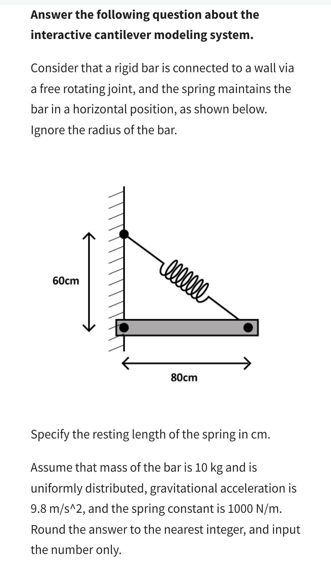 Answer the following question about the interactive cantilever modeling system.
Consider that a rigid bar is connected to a wall via a free rotating joint, and the spring maintains the bar in a horizontal position, as shown below. Ignore the radius of the bar.

Specify the resting length of the spring in cm.
Assume that mass of the bar is 10  kg and is uniformly distributed, gravitational acceleration is 9.8  m / s^∧ 2, and the spring constant is 1000  N / m. Round the answer to the nearest integer, and input the number only.