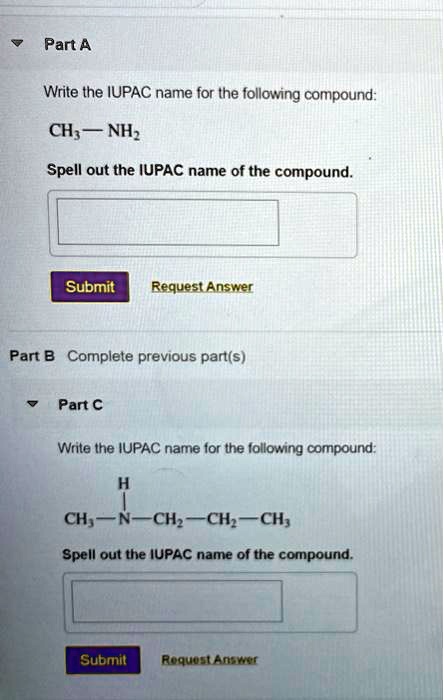 Part A

Write the IUPAC name for the following compound:
CH3 — NH2

Spell out the IUPAC name of the compound.

Submit Request Answer

Part B Complete previous part(s)

Part C

Write the IUPAC name for the following compound:
      H
      |
CH3 — N — CH2 — CH2 — CH3

Spell out the IUPAC name of the compound.

Submit Request Answer
