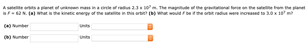 A satellite orbits a planet of unknown mass in a circle of radius 2.3 x 10^7 m. The magnitude of the gravitational force on the satellite from the planet is F = 62 N. (a) What is the kinetic energy of the satellite in this orbit? (b) What would F be if the orbit radius were increased to 3.0 x 10^7 m?

(a) Number Units
(b) Number Units