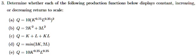 3. Determine whether each of the following production functions below displays constant, increasing,
or decreasing returns to scale:
(a) Q = 10(K^0.75L^0.25)^2
(b) Q = 2K^2 + 3L^2
(c) Q = K + L + KL
(d) Q = min(3K, 2L)
(e) Q = 10K^0.25L^0.25