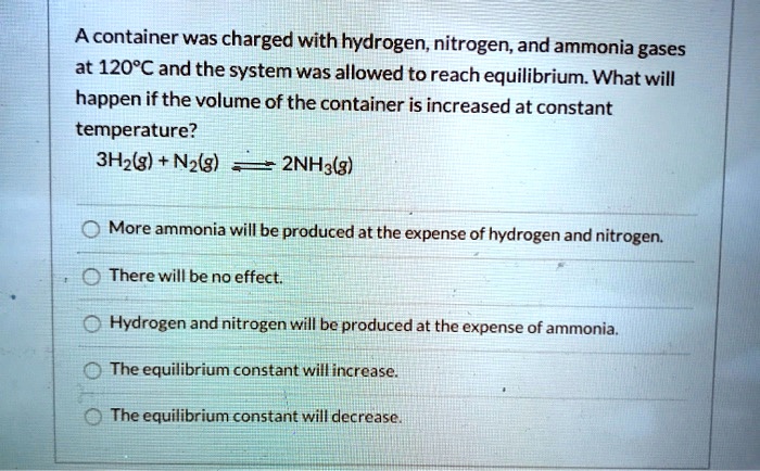 A container was charged with hydrogen, nitrogen, and ammonia gases
at 120°C and the system was allowed to reach equilibrium. What will
happen if the volume of the container is increased at constant
temperature?
3H2(g) + N2(g) ightleftharpoons 2NH3(g)
More ammonia will be produced at the expense of hydrogen and nitrogen.
There will be no effect.
Hydrogen and nitrogen will be produced at the expense of ammonia.
The equilibrium constant will increase.
The equilibrium constant will decrease.