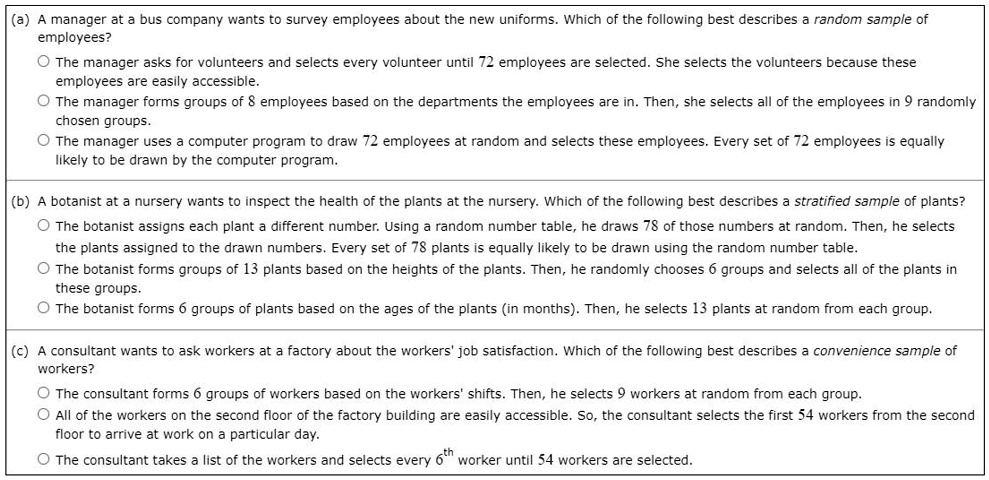 (a) A manager at a bus company wants to survey employees about the new uniforms. Which of the following best describes a random sample of employees?

? The manager asks for volunteers and selects every volunteer until 72 employees are selected. She selects the volunteers because these employees are easily accessible.

? The manager forms groups of 8 employees based on the departments the employees are in. Then, she selects all of the employees in 9 randomly chosen groups.

? The manager uses a computer program to draw 72 employees at random and selects these employees. Every set of 72 employees is equally likely to be drawn by the computer program.

(b) A botanist at a nursery wants to inspect the health of the plants at the nursery. Which of the following best describes a stratified sample of plants?

? The botanist assigns each plant a different number. Using a random number table, he draws 78 of those numbers at random. Then, he selects the plants assigned to the drawn numbers. Every set of 78 plants is equally likely to be drawn using the random number table.

? The botanist forms groups of 13 plants based on the heights of the plants. Then, he randomly chooses 6 groups and selects all of the plants in these groups.

? The botanist forms 6 groups of plants based on the ages of the plants (in months). Then, he selects 13 plants at random from each group.

(c) A consultant wants to ask workers at a factory about the workers' job satisfaction. Which of the following best describes a convenience sample of workers?

? The consultant forms 6 groups of workers based on the workers' shifts. Then, he selects 9 workers at random from each group.

? All of the workers on the second floor of the factory building are easily accessible. So, the consultant selects the first 54 workers from the second floor to arrive at work on a particular day.

? The consultant takes a list of the workers and selects every 6th worker until 54 workers are selected.