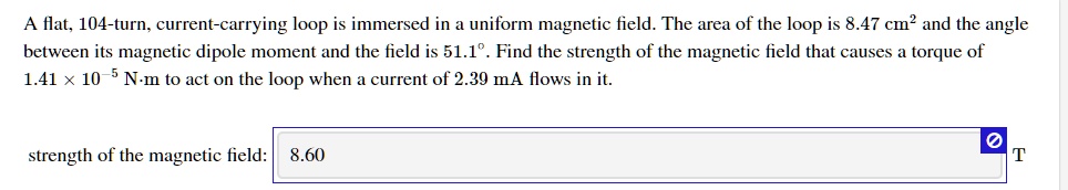 A flat, 104-turn, current-carrying loop is immersed in a uniform magnetic field. The area of the loop is 8.47 cm² and the angle between its magnetic dipole moment and the field is 51.1°. Find the strength of the magnetic field that causes a torque of 1.41 × 10?? N·m to act on the loop when a current of 2.39 mA flows in it. strength of the magnetic field: 8.60 T