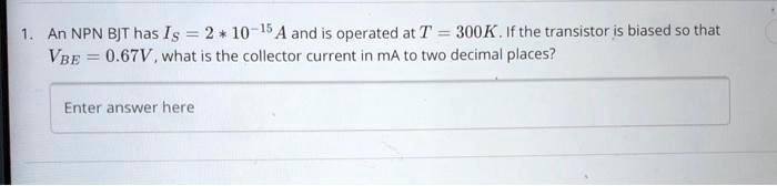 An NPN BJT has Is = 2 * 10^-15 A and is operated at T = 300K. If the transistor is biased so that VBE = 0.67V, what is the collector current in mA to two decimal places?