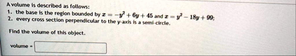 a volume is described as follows 1 the base is the region bounded by x y2 6y 45 and x y2 18y 99 2 every cross section perpendicular to the y axis is a semi circle find the volume of this obj 62762