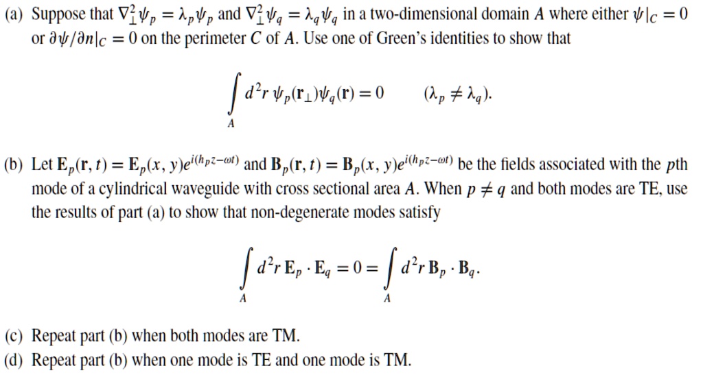 (a) Suppose that ∇^2  = and ∇^2  = in a two-dimensional domain A where either ψ|C = 0 or ∂ψ/∂ n|C = 0 on the perimeter C of A. Use one of Green's identities to show that
d^2 r (𝐫) (𝐫) = 0  (≠).
(b) Let 𝐄p(𝐫, t) = 𝐄p(x, y)e^i(hp z - ω t) and 𝐁p(𝐫, t) = 𝐁p(x, y)e^i(hp z - ω t) be the fields associated with the pth mode of a cylindrical waveguide with cross sectional area A. When p ≠ q and both modes are TE, use the results of part (a) to show that non-degenerate modes satisfy
d^2 r 𝐄p ·𝐄q = 0 =  d^2 r 𝐁p ·𝐁q.
(c) Repeat part (b) when both modes are TM.
(d) Repeat part (b) when one mode is TE and one mode is TM.