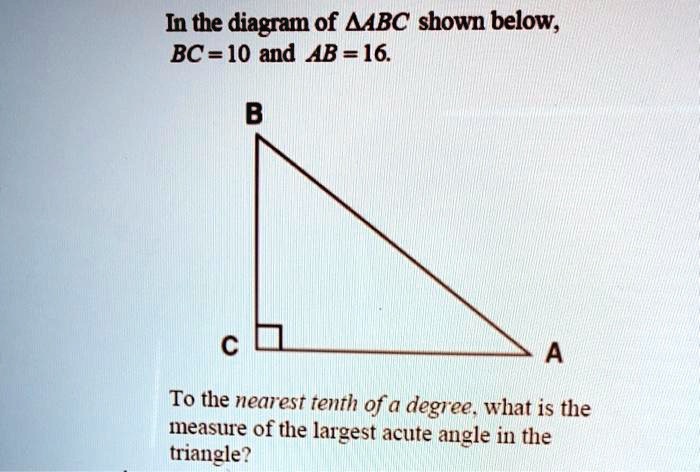 In the diagram of ?ABC shown below,
BC = 10 and AB = 16.
B
C
A
To the nearest tenth of a degree, what is the
measure of the largest acute angle in the
triangle?
