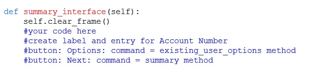 def summaryinterface (self):
self.clearframe()
#your code here
#create label and entry for Account Number
#button: Options: command = existinguseroptions method
#button: Next: command = summary method