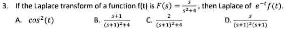 3. If the Laplace transform of a function f(t) is F(s) = (s)/(s^2+4), then Laplace of e^-tf(t).

A. cos^2(t)B. (s+1)/((s+1)^2+4)C. (2)/((s+1)^2+4)D. (s)/((s+1)^2(s+1))