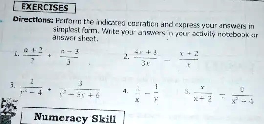 EXERCISES
Directions: Perform the indicated operation and express your answers in
simplest form. Write your answers in your activity notebook or
answer sheet.
1. (a + 2)/(2) + (a - 3)/(3)
3. (1)/(y^2 - 4) + (3)/(y^2 - 5y + 6)
2. (4x + 3)/(3x) - (x + 2)/(x)
4. (1)/(x) - (1)/(y)
5. (x)/(x + 2) - (8)/(x^2 - 4)
Numeracy Skill