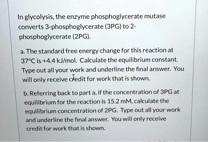 In glycolysis, the enzyme phosphoglycerate mutase converts 3-phosphoglycerate (3PG) to 2-phosphoglycerate (2PG).

a. The standard free energy change for this reaction at 37°C is +4.4 kJ/mol. Calculate the equilibrium constant. Type out all your work and underline the final answer. You will only receive credit for work that is shown.

b. Referring back to part a, if the concentration of 3PG at equilibrium for the reaction is 15.2 mM, calculate the equilibrium concentration of 2PG. Type out all your work and underline the final answer. You will only receive credit for work that is shown.