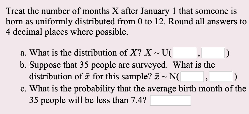 Treat the number of months X after January 1 that someone is born as uniformly distributed from 0 to 12. Round all answers to 4 decimal places where possible.

a. What is the distribution of X? X   U( , )
b. Suppose that 35 people are surveyed. What is the distribution of x? for this sample? x?   N( , )
c. What is the probability that the average birth month of the 35 people will be less than 7.4?
