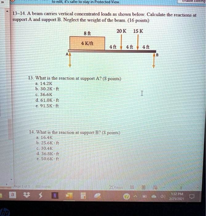 13-14. A beam carries vertical concentrated loads as shown below. Calculate the reactions at support A and support B. Neglect the weight of the beam. (16 points)
8 ft
4 K/ft
4 ft 4 ft 4 ft
20 K 15 K
13. What is the reaction at support A? (8 points)
a. 14.2K
b. 30.2K · ft
c. 36.6K
d. 61.0K · ft
e. 91.5K · ft
14. What is the reaction at support B? (8 points)
a. 16.4K
b. 25.6K · ft
c. 30.4K
d. 36.8K · ft
e. 50.6K · ft