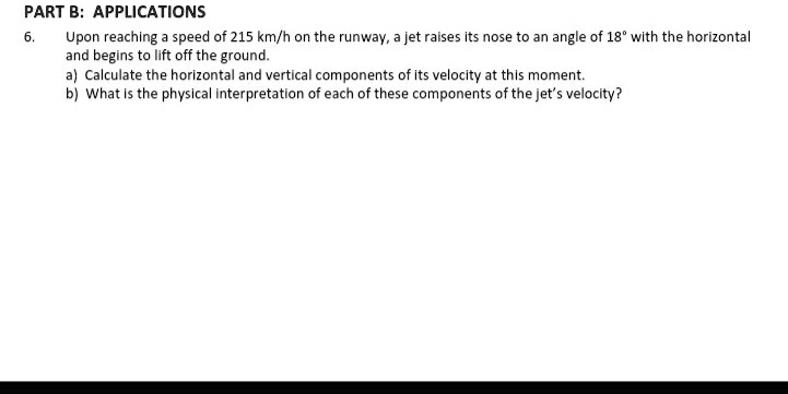 Upon reaching a speed of 215 km/h on the runway, a jet raises its nose to an angle of 18° with the horizontal and begins to lift off the ground.
a) Calculate the horizontal and vertical components of its velocity at this moment.
b) What is the physical interpretation of each of these components of the jet's velocity?