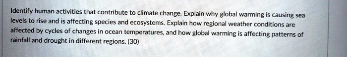 Identify human activities that contribute to climate change. Explain why global warming is causing sea levels to rise and is affecting species and ecosystems. Explain how regional weather conditions are affected by cycles of changes in ocean temperatures, and how global warming is affecting patterns of rainfall and drought in different regions. (30)