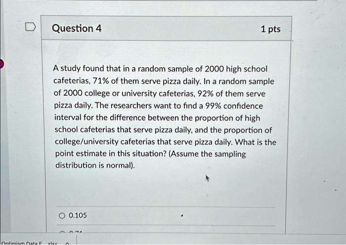 Question 4
1 pts
A study found that in a random sample of 2000 high school cafeterias, 71% of them serve pizza daily. In a random sample of 2000 college or university cafeterias, 92% of them serve pizza daily. The researchers want to find a 99% confidence interval for the difference between the proportion of high school cafeterias that serve pizza daily, and the proportion of college/university cafeterias that serve pizza daily. What is the point estimate in this situation? (Assume the sampling distribution is normal).
0.105