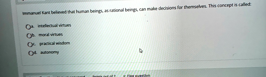 Immanuel Kant believed that human beings, as rational beings, can make decisions for themselves. This concept is called:
? a. intellectual virtues
?b. moral virtues
?c. practical wisdom
?d. autonomy
