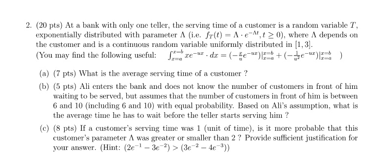 2. (20 pts) At a bank with only one teller, the serving time of a customer is a random variable T,
exponentially distributed with parameter λ (i.e. fT(t) = λ e^-λ t, t ≥ 0), where λ depends on
the customer and is a continuous random variable uniformly distributed in [1, 3].
(You may find the following useful: ∫x=a^x=b xe^-ux· dx = (-(1)/(u)xe^-ux)|^x=bx=a + (-(1)/(u^2)e^-ux)|^x=bx=a)
(a) (7 pts) What is the average serving time of a customer?
(b) (5 pts) Ali enters the bank and does not know the number of customers in front of him
waiting to be served, but assumes that the number of customers in front of him is between
6 and 10 (including 6 and 10) with equal probability. Based on Ali's assumption, what is
the average time he has to wait before the teller starts serving him ?
(c) (8 pts) If a customer's serving time was 1 (unit of time), is it more probable that this
customer's parameter λ was greater or smaller than 2? Provide sufficient justification for
your answer. (Hint: (2e^-1 - 3e^-2) > (3e^-2 - 4e^-3))