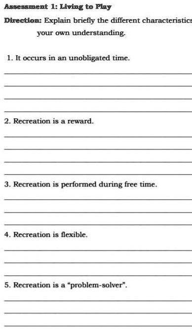 Assessment 1: Living to Play
Direction: Explain briefly the different characteristics in
your own understanding.

1. It occurs in an unobligated time.

2. Recreation is a reward.

3. Recreation is performed during free time.

4. Recreation is flexible.

5. Recreation is a "problem-solver".