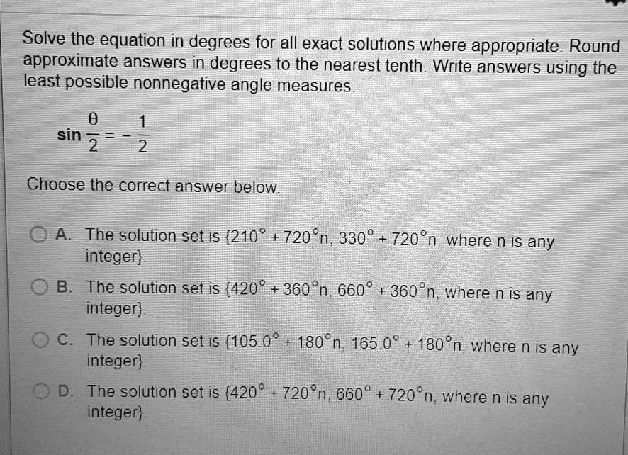Solve the equation in degrees for all exact solutions where appropriate. Round
approximate answers in degrees to the nearest tenth. Write answers using the
least possible nonnegative angle measures.
sin frac	heta2 = -frac12
Choose the correct answer below.
A. The solution set is 210^circ + 720^circ n, 330^circ + 720^circ n, 	extwhere n is any
	extinteger.
B. The solution set is 420^circ + 360^circ n, 660^circ + 360^circ n, 	extwhere n is any
	extinteger.
C. The solution set is 105.0^circ + 180^circ n, 165.0^circ + 180^circ n, 	extwhere n is any
	extinteger.
D. The solution set is 420^circ + 720^circ n, 660^circ + 720^circ n, 	extwhere n is any
	extinteger.