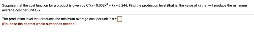 Suppose that the cost function for a product is given by C(x) = 0.002x^3 + 7x + 6,244. Find the production level (that is, the value of x) that will produce the minimum average cost per unit C?(x).

The production level that produces the minimum average cost per unit is x = ??.
(Round to the nearest whole number as needed.)