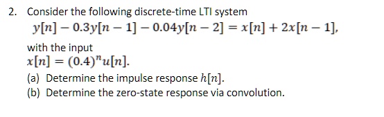 Consider the following discrete-time LTI system
y[n] - 0.3y[n - 1] - 0.04y[n - 2] = x[n] + 2x[n - 1],
with the input
x[n] = (0.4)^n u[n].
(a) Determine the impulse response h[n].
(b) Determine the zero-state response via convolution.