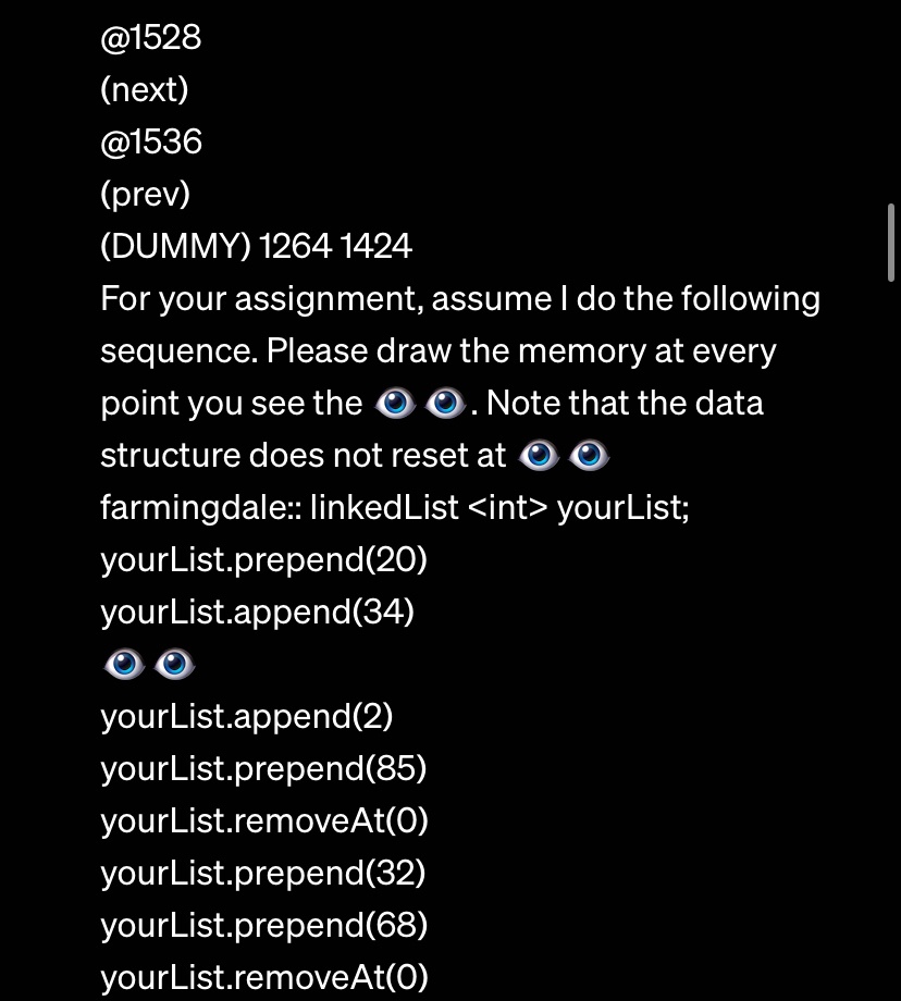 @1528
(next)
@1536
(prev)
(DUMMY) 1264 1424
For your assignment, assume I do the following
sequence. Please draw the memory at every
point you see the ??. Note that the data
structure does not reset at ??.
farmingdale:: linkedList <int> yourList;
yourList.prepend(20)
yourList.append(34)
yourList.append(2)
yourList.prepend(85)
yourList.removeAt(0)
yourList.prepend(32)
yourList.prepend(68)
yourList.removeAt(0)