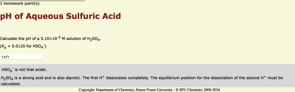 1 homework point(s)
pH of Aqueous Sulfuric Acid
Calculate the pH of a 5.10×10^-3 M solution of H2SO4.
(Ka = 0.0120 for HSO4^-)
1.471
HSO4^- is not that acidic.
H2SO4 is a strong acid and is also diprotic. The first H^+ dissociates completely. The equilibrium position for the dissociation of the second H^+ must be
calculated.
Copyright: Department of Chemistry, Simon Fraser University - © SFU Chemistry 2000-2024