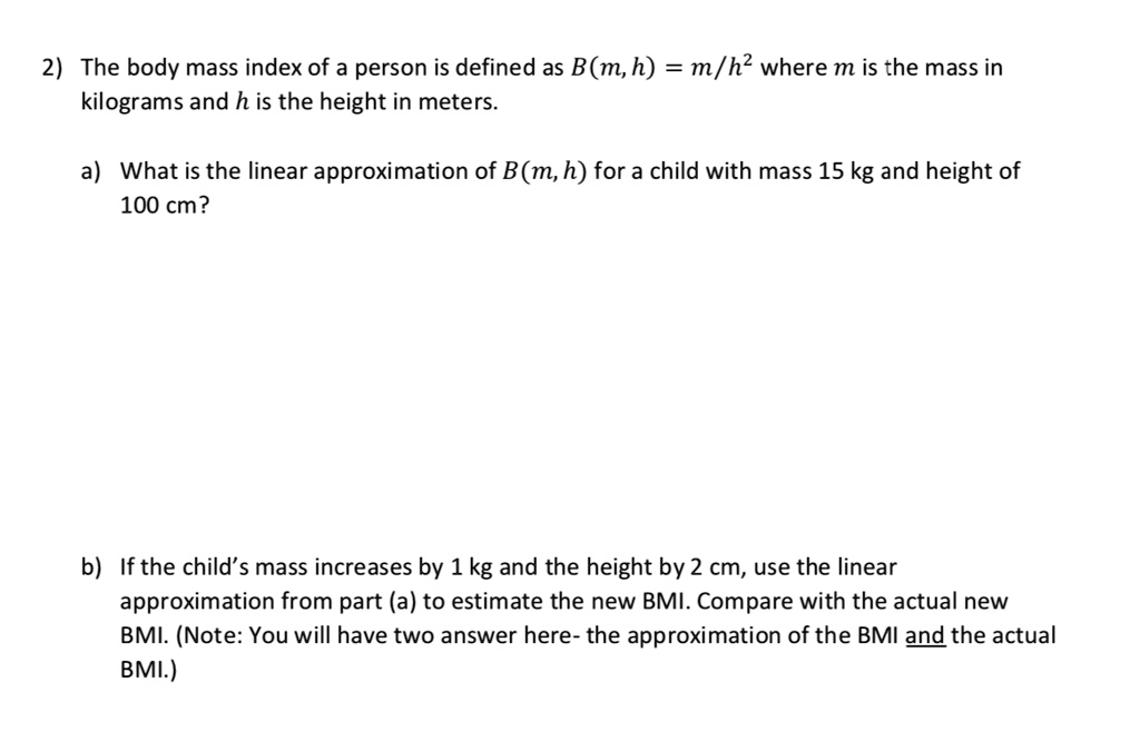2) The body mass index of a person is defined as B(m, h) = m/h^2 where m is the mass in kilograms and h is the height in meters.

a) What is the linear approximation of B(m, h) for a child with mass 15 kg and height of 100 cm?

b) If the child’s mass increases by 1 kg and the height by 2 cm, use the linear approximation from part (a) to estimate the new BMI. Compare with the actual new BMI. (Note: You will have two answer here- the approximation of the BMI and the actual BMI.)