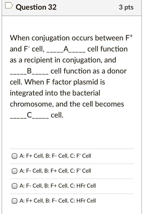When conjugation occurs between F+
and F- cell, A cell function
as a recipient in conjugation, and
B cell function as a donor
cell. When F factor plasmid is
integrated into the bacterial
chromosome, and the cell becomes
C cell.

A: F+ Cell, B: F- Cell, C: F' Cell
A: F- Cell, B: F+ Cell, C: F' Cell
A: F- Cell, B: F+ Cell, C: HFr Cell
A: F+ Cell, B: F- Cell, C: HFr Cell