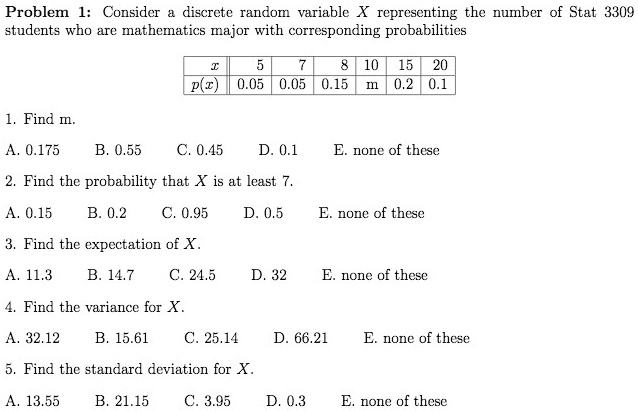 Problem 1: Consider a discrete random variable X representing the number of Stat 3309 students who are mathematics major with corresponding probabilities
egintabular|c|c|c|c|c|c|c|
hline
x     5     7     8     10     15     20 hline
p(x)     0.05     0.05     0.15     m     0.2     0.1 hline
endtabular

1. Find m.
A. 0.175 B. 0.55 C. 0.45 D. 0.1 E. none of these
2. Find the probability that X is at least 7.
A. 0.15 B. 0.2 C. 0.95 D. 0.5 E. none of these
3. Find the expectation of X.
A. 11.3 B. 14.7 C. 24.5 D. 32 E. none of these
4. Find the variance for X.
A. 32.12 B. 15.61 C. 25.14 D. 66.21 E. none of these
5. Find the standard deviation for X.
A. 13.55 B. 21.15 C. 3.95 D. 0.3 E. none of these