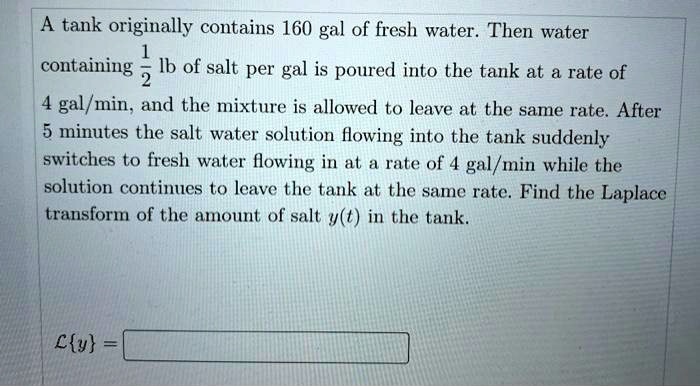 A tank originally contains 160 gal of fresh water. Then water containing 1/2 lb of salt per gal is poured into the tank at a rate of 4 gal/min, and the mixture is allowed to leave at the same rate. After 5 minutes the salt water solution flowing into the tank suddenly switches to fresh water flowing in at a rate of 4 gal/min while the solution continues to leave the tank at the same rate. Find the Laplace transform of the amount of salt y(t) in the tank. Ly =