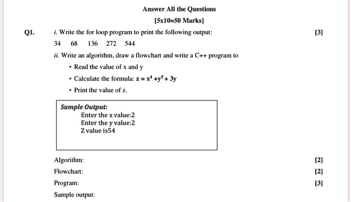 Q1.
Answer All the Questions
[5x10=50 Marks]
i. Write the for loop program to print the following output:
34 68 136 272 544
ii. Write an algorithm, draw a flowchart and write a C++ program to
• Read the value of x and y
• Calculate the formula: z = x^4 + y^5 + 3y
• Print the value of z.
Sample Output:
Enter the x value:2
Enter the y value:2
Z value is54
Algorithm:
Flowchart:
Program:
Sample output:
[3]
[2]
[2]
[3]