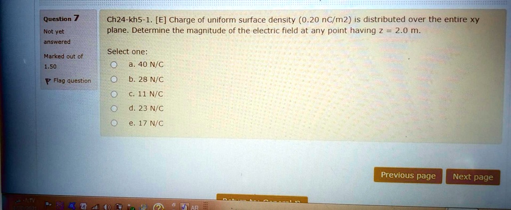 Ch24-kh5-1. [E] Charge of uniform surface density (0.20 nC/m2) is distributed over the entire xy plane. Determine the magnitude of the electric field at any point having z = 2.0 m.

Select one:
a. 40 N/C
b. 28 N/C
c. 11 N/C
d. 23 N/C
e. 17 N/C