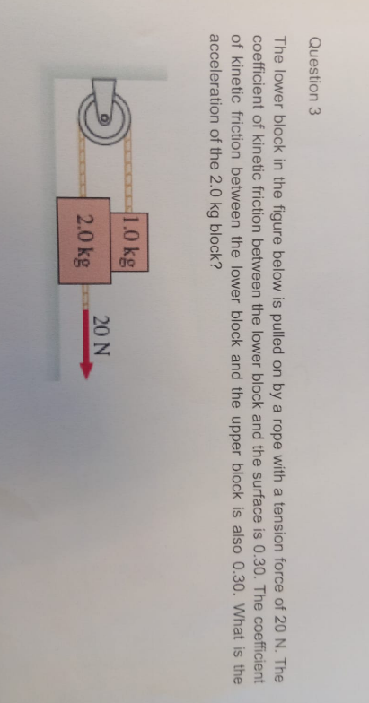 Question 3
The lower block in the figure below is pulled on by a rope with a tension force of 20 N . The coefficient of kinetic friction between the lower block and the surface is 0.30 . The coefficient of kinetic friction between the lower block and the upper block is also 0.30 . What is the acceleration of the 2.0 kg block?