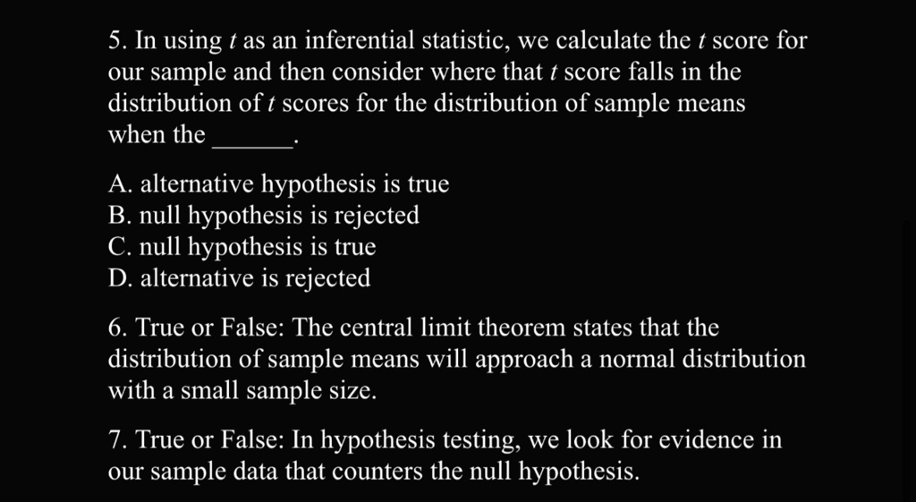 5. In using t as an inferential statistic, we calculate the t score for
our sample and then consider where that t score falls in the
distribution of t scores for the distribution of sample means
when the .
A. alternative hypothesis is true
B. null hypothesis is rejected
C. null hypothesis is true
D. alternative is rejected
6. True or False: The central limit theorem states that the
distribution of sample means will approach a normal distribution
with a small sample size.
7. True or False: In hypothesis testing, we look for evidence in
our sample data that counters the null hypothesis.