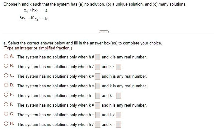 Choose h and k such that the system has (a) no solution, (b) a unique solution, and (c) many solutions.x1 + hx2 = 45x1 + 10x2 = ka. Select the correct answer below and fill in the answer box(es) to complete your choice.(Type an integer or simplified fraction.)A. The system has no solutions only when h  and k is any real number.B. The system has no solutions only when h  and k .C. The system has no solutions only when k =  and h is any real number.D. The system has no solutions only when h =  and k is any real number.E. The system has no solutions only when h =  and k = .F. The system has no solutions only when k  and h is any real number.G. The system has no solutions only when h =  and k .H. The system has no solutions only when h  and k = .