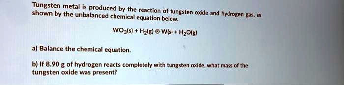 Tungsten metal is produced by the reaction of tungsten oxide and hydrogen gas, as shown by the unbalanced chemical equation below.

WO3(s) + H2(g) ? W(s) + H2O(g)

a) Balance the chemical equation.

b) If 8.90 g of hydrogen reacts completely with tungsten oxide, what mass of the tungsten oxide was present?