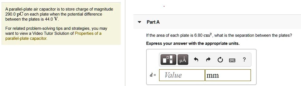 A parallel-plate air capacitor is to store charge of magnitude 290.0 pC on each plate when the potential difference between the plates is 44.0 V.
For related problem-solving tips and strategies, you may want to view a Video Tutor Solution of Properties of a parallel-plate capacitor.
Part A
If the area of each plate is 6.80 cm^2, what is the separation between the plates?
Express your answer with the appropriate units.
d = Value mm
