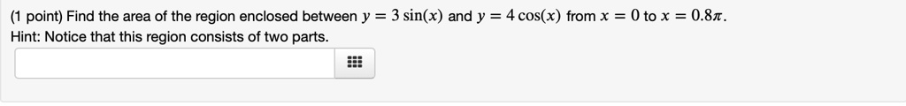Find the area of the region enclosed between y = 3 sin(x) and y = 4 cos(x) from x = 0 to x = 0.8?. Hint: Notice that this region consists of two parts.